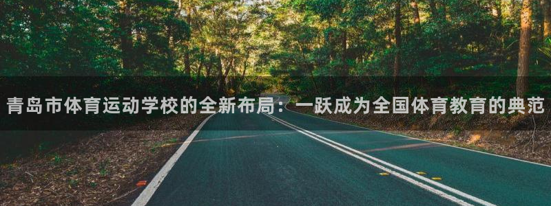 xc体育app官方网站：青岛市体育运动学校的全新布局：一跃成为全国体育教育的典范